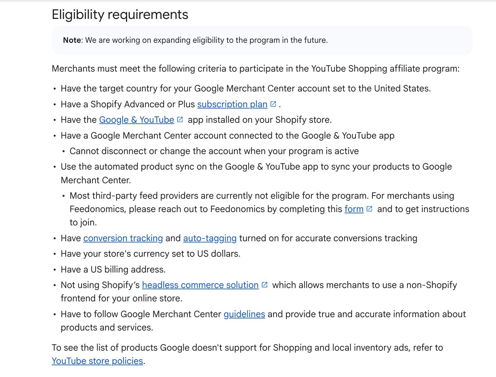 Eligibility requirements for the YouTube Shopping affiliate program. Merchants must meet the following criteria: target country for Google Merchant Center set to United States; Shopify Advanced or Plus subscription plan; Google & YouTube app installed on Shopify store; Google Merchant Center account connected to the Google & YouTube app; use automated product sync; have conversion tracking and auto-tagging turned on; store currency set to US dollars; US billing address; not using Shopify's headless commerce solution; follow Google Merchant Center guidelines.